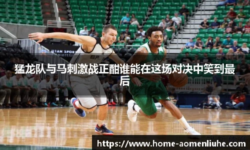 猛龙队与马刺激战正酣谁能在这场对决中笑到最后